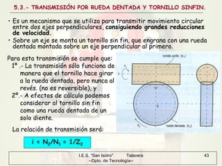 I.E.S. "San Isidro" Talavera
--Dpto. de Tecnología--
43
5.3.- TRANSMISIÓN POR RUEDA DENTADA Y TORNILLO SINFIN.
• Es un mecanismo que se utiliza para transmitir movimiento circular
entre dos ejes perpendiculares, consiguiendo grandes reducciones
de velocidad.
• Sobre un eje se monta un tornillo sin fin, que engrana con una rueda
dentada montada sobre un eje perpendicular al primero.
Para esta transmisión se cumple que:
1º .- La transmisión sólo funciona de
manera que el tornillo hace girar
a la rueda dentada, pero nunca al
revés. (no es reversible), y
2º.- A efectos de cálculo podemos
considerar al tornillo sin fin
como una rueda dentada de un
solo diente.
i = N2/N1 = 1/Z2
La relación de transmisión será:
 