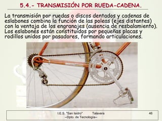 I.E.S. "San Isidro" Talavera
--Dpto. de Tecnología--
46
5.4.- TRANSMISIÓN POR RUEDA-CADENA.
La transmisión por ruedas o discos dentados y cadenas de
eslabones combina la función de las poleas (ejes distantes)
con la ventaja de los engranajes (ausencia de resbalamiento).
Los eslabones están constituidos por pequeñas placas y
rodillos unidos por pasadores, formando articulaciones.
 