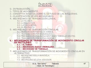 I.E.S. "San Isidro" Talavera
--Dpto. de Tecnología--
47
ÍNDICE:
0.- INTRODUCCIÓN.
1.- TIPOS DE MOVIMIENTO.
2.- CONCEPTOS BÁSICOS SOBRE EL ESTUDIO DE LAS MÁQUINAS.
3.- CLASIFICACIÓN DE LOS MECANISMOS.
4.- MECANISMOS DE TRANSMISIÓN LINEAL.
4.1.- LA PALANCA.
4.2.- LA POLEA FIJA.
4.3.- LA POLEA MÓVIL.
4.4.- EL POLIPASTO.
5.- MECANISMOS DE TRANSMISIÓN CIRCULAR.
5.1.- TRANSMISIÓN POR POLEA-CORREA.
5.2.- TRANSMISIÓN POR ENGRANAJES.
5.3.- TRANSMISIÓN POR RUEDA DENTADA Y TORNILLO SIN FIN.
5.4.- TRANSMISIÓN POR RUEDA-CADENA.
6.- MECANISMOS DE TRANSFORMACIÓN DE MOVIMIENTO CIRCULAR
EN RECTILINEO.
6.1.- EL TORNO.
6.2.- MECANISMO RUEDA-CREMALLERA.
6.2.- MECANISMO DE TORNILLO.
7.- MECANISMOS DE TRANSFORMACIÓN DE MOVIMIENTO CIRCULAR EN
ALTERNATIVO.
7.1.- MECANISMO BIELA-MANIVELA.
7.2.- CIGÜEÑAL.
7.3.- MECANISMO DE LEVA-SEGUIDOR.
 