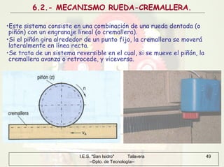 I.E.S. "San Isidro" Talavera
--Dpto. de Tecnología--
49
6.2.- MECANISMO RUEDA-CREMALLERA.
•Este sistema consiste en una combinación de una rueda dentada (o
piñón) con un engranaje lineal (o cremallera).
•Si el piñón gira alrededor de un punto fijo, la cremallera se moverá
lateralmente en línea recta.
•Se trata de un sistema reversible en el cual, si se mueve el piñón, la
cremallera avanza o retrocede, y viceversa.
 