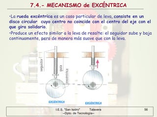 I.E.S. "San Isidro" Talavera
--Dpto. de Tecnología--
56
7.4.- MECANISMO de EXCÉNTRICA
•La rueda excéntrica es un caso particular de leva, consiste en un
disco circular cuyo centro no coincide con el centro del eje con el
que gira solidario.
•Produce un efecto similar a la leva de resalte: el seguidor sube y baja
continuamente, pero de manera más suave que con la leva.
 
