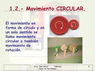 I.E.S. "San Isidro" Talavera
--Dpto. de Tecnología--
6
1.2.- Movimiento CIRCULAR.
El movimiento en
forma de círculo y en
un solo sentido se
llama movimiento
circular o también
movimiento de
rotación.
 