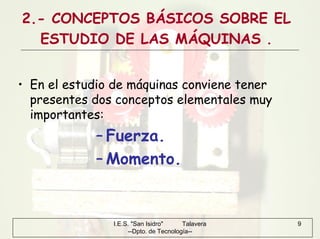 I.E.S. "San Isidro" Talavera
--Dpto. de Tecnología--
9
2.- CONCEPTOS BÁSICOS SOBRE EL
ESTUDIO DE LAS MÁQUINAS .
• En el estudio de máquinas conviene tener
presentes dos conceptos elementales muy
importantes:
– Fuerza.
– Momento.
 
