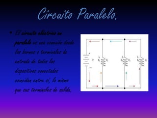Circuito Paralelo.El circuito eléctrico en paralelo es una conexión donde los bornes o terminales de entrada de todos los dispositivos conectados coincidan entre sí, lo mismo que sus terminales de salida.