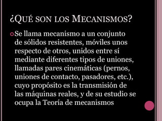 ¿Qué son los Mecanismos?Se llama mecanismo a un conjunto de sólidos resistentes, móviles unos respecto de otros, unidos entre sí mediante diferentes tipos de uniones, llamadas pares cinemáticas (pernos, uniones de contacto, pasadores, etc.), cuyo propósito es la transmisión de las máquinas reales, y de su estudio se ocupa la Teoría de mecanismos