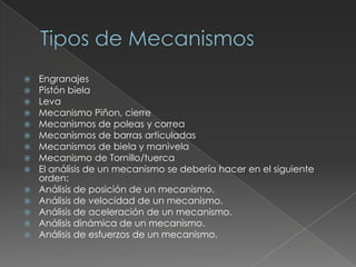 Tipos de MecanismosEngranajesPistón bielaLevaMecanismo Piñon, cierreMecanismos de poleas y correaMecanismos de barras articuladasMecanismos de biela y manivelaMecanismo de Tornillo/tuercaEl análisis de un mecanismo se debería hacer en el siguiente orden:Análisis de posición de un mecanismo.Análisis de velocidad de un mecanismo.Análisis de aceleración de un mecanismo.Análisis dinámica de un mecanismo.Análisis de esfuerzos de un mecanismo.