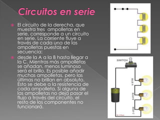 Circuitos en serieEl circuito de la derecha, que muestra tres ampolletas en serie, corresponde a un circuito en serie. La corriente fluye a través de cada una de las ampolletas puestas en secuencia:desde la A a la B hasta llegar a la C. Mientras más ampolletas se añadan, menos luminoso será el brillo. Es posible añadir muchas ampolletas, pero las últimas no brillan en absoluto. Esto se debe a la resistencia de cada ampolleta. Si alguna de las ampolletas no deja pasar el flujo a través del circuito, el resto de los componentes no funcionará.