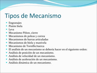 Tipos de Mecanismo Engranajes  Pistón biela  Leva  Mecanismo Piñon, cierre  Mecanismos de poleas y correa  Mecanismos de barras articuladas  Mecanismos de biela y manivela  Mecanismo de Tornillo/tuerca  El análisis de un mecanismo se debería hacer en el siguiente orden: Análisis de posición de un mecanismo.  Análisis de velocidad de un mecanismo.  Análisis de aceleración de un mecanismo.  Análisis dinámica de un mecanismo.  