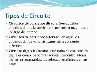 Tipos de Circuito Circuitos de corriente directa : Son aquellos circuitos donde la corriente mantiene su magnitud a lo largo del tiempo.  Circuitos de corriente alterna : Son aquellos circuitos donde varía cíclicamente la corriente eléctrica.  Circuito digital : Circuitos que trabajan con señales digitales como los computadores, los controladores lógicos programables, los relojes electrónicos, entre otros.  