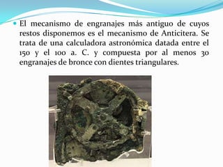 El mecanismo de engranajes más antiguo de cuyos restos disponemos es el mecanismo de Anticitera. Se trata de una calculadora astronómica datada entre el 150 y el 100 a. C. y compuesta por al menos 30 engranajes de bronce con dientes triangulares.Clasificación de los EngranajesEjes paralelos en un mismo plano.Engranajes cónico-rectos, cónico-helicoidales o espirales.Ejes que se cortan en un mismo plano.Engranajes cónico-rectos, y helicoidales y cónico-espirales.Ejes que se cruzan perpendicularmente.Engranajes de tornillo-sin-fin, helicoidales, cónico-hipoidesEjes que se cruzan a cualquier ángulo.Helicoidales.Todos los tipos de engranajes citados, se resumen en las tres clases o tipos siguientes:Engranajes cilíndricosEngranajes cónicosTornillo sin fin 