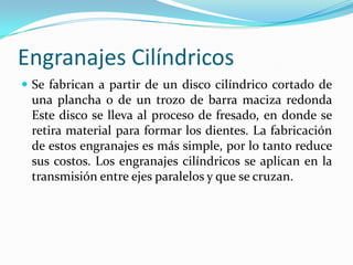 Engranajes Cilíndricos RectosLos engranajes cilíndricos rectos son el tipo de engranaje más simple y corriente que existe. Se utilizan generalmente para velocidades pequeñas y medias; a grandes velocidades, si no son rectificados, o ha sido corregido su tallado, producen ruido cuyo nivel depende de la velocidad de giro que tengan.