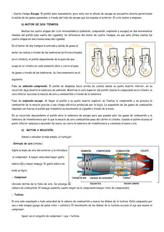 - Cuarto tiempo Escape: El pistón sube nuevamente, pero esta vez la válvula de escape se encuentra abierta permitiendo
la salida de los gases quemados, a través del tubo de escape que los expulsa al exterior. El ciclo vuelve a empezar.
b) MOTOR DE DOS TIEMPOS
Realiza las cuatro etapas del ciclo termodinámico (admisión, compresión, explosión y escape) en dos movimientos
lineales del pistón (una vuelta del cigüeñal). Se diferencia del motor de cuatro tiempos, en que este último realiza las
cuatro etapas en dos revoluciones del cigüeñal.
En el motor de dos tiempos la entrada y salida de gases al
motor se realiza a través de las lumbreras (orificios situados
en el cilindro), el pistón dependiendo de la posición que
ocupa en el cilindro en cada momento abre o cierra el paso
de gases a través de las lumbreras. Su funcionamiento es el
siguiente:
Fase de admisión-compresión: El pistón se desplaza hacia arriba (la culata) desde su punto muerto inferior, en su
recorrido deja abierta la lumbrera de admisión. Mientras la cara superior del pistón realiza la compresión en el cilindro, la
cara inferior succiona la mezcla de aire y combustible a través de la lumbrera.
Fase de explosión-escape: Al llegar el pistón a su punto muerto superior se finaliza la compresión y se provoca la
combustión de la mezcla gracias a una chispa eléctrica producida por la bujía. La expansión de los gases de combustión
impulsan con fuerza el pistón que transmite su movimiento al cigüeñal a través de la biela.
En su recorrido descendente el pistón abre la lumbrera de escape para que puedan salir los gases de combustión y la
lumbrera de transferencia por la que la mezcla de aire-combustible pasa del cárter al cilindro. Cuando el pistón alcanza el
punto inferior empieza a ascender de nuevo, se cierra la lumbrera de transferencia y comienza el nuevo ciclo.
b) MOTOR A REACCIÓN
Vamos a estudiar el más simple, el turbojet.
- Entrada de aire (intake)
Capta la masa de aire del exterior y la introduce
al compresor. A mayor velocidad mayor gasto
másico (G) y mayor empuje. El gasto másico se
mide en Kg/s.
- Compresor
Ubicado detrás de la toma de aire. Se encarga de comprimir el aire (disminuir su velocidad) antes de introducirlo en la
cámara de combustión. El empuje aumenta cuanto mayor es la compresión (mayor ratio de compresión).
- Turbina
El aire sale expulsado a toda velocidad de la cámara de combustión y mueve los álabes de la turbina. Está compuesta por
una o más etapas (juego de palas rotor + estator). El movimiento de los álabes de la turbina acciona el eje que mueve el
compresor.
Spool: es el conjunto de compresor + eje + turbina.
 