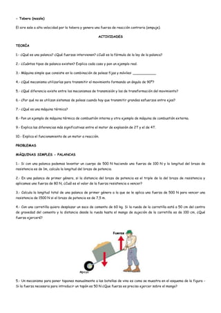 - Tobera (nozzle)
El aire sale a alta velocidad por la tobera y genera una fuerza de reacción contraria (empuje).
ACTIVIDADES
TEORÍA
1.- ¿Qué es una palanca? ¿Qué fuerzas intervienen? ¿Cuál es la fórmula de la ley de la palanca?
2.- ¿Cuántos tipos de palanca existen? Explica cada caso y pon un ejemplo real.
3.- Máquina simple que consiste en la combinación de poleas fijas y móviles: ___________
4.- ¿Qué mecanismo utilizarías para transmitir el movimiento formando un ángulo de 90º?
5.- ¿Qué diferencia existe entre los mecanismos de transmisión y los de transformación del movimiento?
6.- ¿Por qué no se utilizan sistemas de poleas cuando hay que transmitir grandes esfuerzos entre ejes?
7.- ¿Qué es una máquina térmica?
8.- Pon un ejemplo de máquina térmica de combustión interna y otro ejemplo de máquina de combustión externa.
9.- Explica las diferencias más significativas entre el motor de explosión de 2T y el de 4T.
10.- Explica el funcionamiento de un motor a reacción.
PROBLEMAS
MÁQUINAS SIMPLES - PALANCAS
1.- Si con una palanca podemos levantar un cuerpo de 500 N haciendo una fuerza de 100 N y la longitud del brazo de
resistencia es de 1m, calcula la longitud del brazo de potencia.
2.- En una palanca de primer género, si la distancia del brazo de potencia es el triple de la del brazo de resistencia y
aplicamos una fuerza de 80 N, ¿Cuál es el valor de la fuerza resistencia a vencer?
3.- Calcula la long¡tud total de una palanca de primer género a la que se le aplica una fuerza de 500 N para vencer una
resistencia de 1500 N si el brazo de potencia es de 7,5 m.
4.- Con una carretilla quiero desplazar un saco de cemento de 60 kg. Si la rueda de la carretilla está a 50 cm del centro
de gravedad del cemento y la distancia desde la rueda hasta el mango de sujeción de la carretilla es de 100 cm, ¿Qué
fuerza ejerceré?
5.- Un mecanismo para poner tapones manualmente a las botellas de vino es como se muestra en el esquema de la figura -
Si la fuerza necesaria para introducir un tapón es 50 N ¿Que fuerza es preciso ejercer sobre el mango?
 