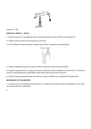 Solución: P = 20N
MÁQUINAS SIMPLES - POLEAS
1.- Calcula la fuerza motriz que debemos aplicar si queremos levantar un objeto de 400 N con una polea fija.
2.- Calcula el ejercicio anterior con una polea fija y otra móvil.
3.- En el sistema de la figura determinar la fuerza F para levantar la carga W si esta pesa 200 Kg.
4.- Diseña un polipasto que levante un cuerpo de 1600 N si aplicamos una fuerza motriz de 200 N.
5.- Imagínate que perteneces a un grupo de una obra de teatro que queréis representar en el instituto. Si el telón está
unido por veinte poleas móviles y pesa 8000 N, ¿Qué fuerza deberás ejercer para levantarlo?
6.- Calcula la fuerza que debemos aplicar para levantar un objeto de 3000 N con un polipasto de 5 poleas móviles.
MECANISMOS DE TRANSMISIÓN
1.- La rueda motriz de un engranaje tiene 40 dientes y la conducida 20. Calcula la relación de transmisión y di si se trata
de un sistema reductor o amplificador.
2.-
 