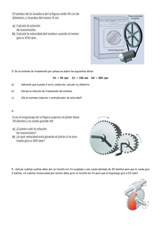 3- En un sistema de transmisión por poleas se saben los siguientes datos:
N1 = 40 rpm D1 = 100 mm N2 = 300 rpm
a) Sabiendo que la polea 2 es la conducida, calcular su diámetro.
b) Calcula la relación de transmisión del sistema.
c) ¿Es un sistema reductor o multiplicador de velocidad?
4.-
5.- Calcula cuántas vueltas debe dar un tornillo sin-fin acoplado a una rueda dentada de 30 dientes para que la rueda gire
3 vueltas. ¿A cuántas revoluciones por minuto debe girar el tornillo sin-fin para que el engranaje gire a 0,5 rpm?
 