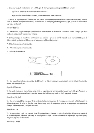 6.- En un engranaje, la rueda motriz gira a 1000 rpm. Si el engranaje conducido gira a 250 rpm, calcular:
a) ¿Cuál es la relación de transmisión del mecanismo?
b) Si la rueda motriz tiene 20 dientes, ¿cuántos tendrá la rueda conducida?
7.- Un tren de engranajes está formado por tres ruedas dentadas engranadas de forma consecutiva. El primero (motriz)
tiene 40 dientes, el segundo 10 dientes y el tercero 20. Si el engranaje motriz gira a 400 rpm, ¿Cuál es la velocidad del
engranaje conducido?
Sol. N3 = 800 rpm
8.- Un tornillo sin fin gira a 100 rpm y arrastra a una rueda dentada de 30 dientes. Calcular las vueltas a las que gira dicha
rueda y la relación de transmisión del sistema.
9.- En las poleas que se muestran a continuación, la A ( motriz ) gira en el sentido indicado en la figura a 1.000 r.p.m.. El
diámetro de la conducida es 100 mm y el de la conductora 50 mm. Determinar:
1º.- El sentido de giro de la conducida.
2º.- Velocidad de giro de la conducida.
3º.- Relación de transmisión.
10.- Una bicicleta circula a una velocidad de 30 Km/h y el diámetro de sus ruedas es de 1 metro. Calcular la velocidad
angular a la que giran éstas.
Solución: 159, 23 rpm
11.- La rueda trasera de una moto de competición es capaz de girar a una velocidad angular de 1.433 rpm. Teniendo en
cuenta que su diámetro es de 1 metro, calcular la velocidad máxima, expresada en Km/h que puede alcanzar.
Solución: v=270 Km/h
12.- Una persona de 60 Kg. y otra de 40 Kg. están sentadas en un columpio, de forma que la primera lo está situada a 2 m.
del punto de apoyo de la barra. Calcular a qué distancia del punto de apoyo debe situarse la segunda persona para que el
columpio esté en equilibrio. Dibujar el esquema.
Solución: b = 3 m
13.- Un motor gira a 1.000 rpm y su eje tiene 10 mm de diámetro. Se quiere reducir la velocidad del motor por medio de
un sistema de poleas, de forma que el eje de salida gire a 200 rpm. Calcular el diámetro de la polea que hay que acopiar y
dibujar el esquema del mecanismo.
Solución: D = 50 mm
 