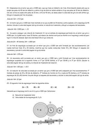 14.- Disponemos de un motor que gira a 3.000 rpm, cuyo eje tiene un diámetro de 2 mm. Directamente desde este eje se
acopla una polea de 40 mm de diámetro y sobre el eje de ésta se instala solidario al eje una polea de 10 mm de diámetro.
Con una correa se acopla esta polea de 10 mm a otra de 40 mm y se desea saber la velocidad de giro de este último eje.
Dibujar el esquema del tren de poleas.
Solución: NA = 37,5 rpm
15.- Un motor que gira a 3.000 rpm tiene montado en su eje un piñón de 15 dientes y está acoplado a otro engranaje de 45
dientes. Calcular la velocidad angular del eje de salida, la relación de trasmisión y dibujar un esquema del mecanismo.
Solución: NA= 1.000 rpm, i = 3:1
16.- Se quiere conseguir una relación de trasmisión 4:1 con un sistema de engranajes partiendo de un motor que gira a
4.000 rpm. Si el piñón motor tiene 10 dientes, qué número de dientes será preciso montar en el engranaje conducido para
lograr la relación deseada. Qué velocidad desarrolla el eje conducido.
Solución:ZA = 40 dientes, NA = 1.000 rpm
17- Un tren de engranajes accionado por un motor que gira a 3.000 rpm está formado por dos escalonamientos. Las
ruedas motrices tiene 15 y 20 dientes, mientras que las ruedas conducidas tienen 30 y 80. Dibujar el esquema del
mecanismo y calcular la velocidad angular el eje de salida.
Solución: NA = 375 rpm
18.- Un mecanismo está accionado por un motor que gira a 2.000 rpm y está formado por tres escalonamientos de
engranajes acoplados de la siguiente forma: el 1º por 15/45 dientes, el 2º por 20/40 y el 3º por 10/33. Calcular la
velocidad angular del eje de salida y la relación de trasmisión del reductor.
Solución: NA = 100 rpm, i = 20:1
19.- Un reductor de velocidad accionado por un motor que gira a 4.000 rpm está compuesto por tres escalonamientos: 1º
Sistema de poleas de 20 y 40 mm de diámetro, 2º Sistema de tornillo sin fin y rueda de 50 dientes y el 3º Sistema de
engranajes de 20 y 80 dientes. Se pide dibujar un esquema del mecanismo y calcular la velocidad angular del eje de salida.
Solución: NA= 10 rpm
20.- El siguiente tren de engranajes tiene los siguientes datos:
ZA = 75 ZB = 25 ZC = 60 ZD = 20
Sabiendo que el engranaje motriz es el A y gira a 1000 rpm. Determinar:
a) Relación de transmisión total.
b) Velocidades de los engranajes B, C y D.
 