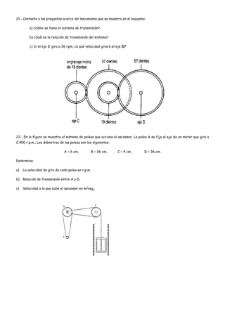 21.- Contesta a las preguntas acerca del mecanismo que se muestra en el esquema:
a) ¿Cómo se llama el sistema de transmisión?
b) ¿Cuál es la relación de transmisión del sistema?
c) Si el eje C gira a 36 rpm, ¿a qué velocidad girará el eje D?
22.- En la figura se muestra el sistema de poleas que acciona al ascensor. La polea A se fija al eje de un motor que gira a
2.400 r.p.m.. Los diámetros de las poleas son los siguientes:
A = 6 cm, B = 36 cm, C = 4 cm, D = 36 cm.
Determina:
a) La velocidad de giro de cada polea en r.p.m.
b) Relación de transmisión entre A y D.
c) Velocidad a la que sube el ascensor en m/seg..
 