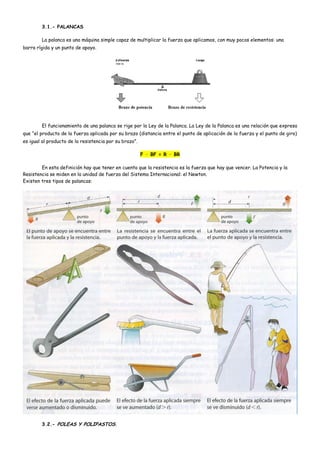 3.1.- PALANCAS
La palanca es una máquina simple capaz de multiplicar la fuerza que aplicamos, con muy pocos elementos: una
barra rígida y un punto de apoyo.
El funcionamiento de una palanca se rige por la Ley de la Palanca. La Ley de la Palanca es una relación que expresa
que “el producto de la fuerza aplicada por su brazo (distancia entre el punto de aplicación de la fuerza y el punto de giro)
es igual al producto de la resistencia por su brazo”.
F · BF = R · BR
En esta definición hay que tener en cuenta que la resistencia es la fuerza que hay que vencer. La Potencia y la
Resistencia se miden en la unidad de fuerza del Sistema Internacional: el Newton.
Existen tres tipos de palancas:
3.2.- POLEAS Y POLIPASTOS.
 
