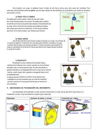 Para levantar una carga, lo podemos hacer tirando de ella hacia arriba, pero esto suele ser incómodo. Para
solucionar este problema están las poleas, que son unas ruedas con una hendidura en su perímetro, por donde se introduce
una cuerda o correa.
a) POLEA FIJA O SIMPLE
Se emplea para elevar pesos, consta de una sola rueda
por la que hacemos pasar una cuerda. Se emplea para cambiar
el sentido de la fuerza haciendo más cómodo el levantamiento de
la carga, entre otros motivos, porque nos ayudamos del peso
del cuerpo para efectuar el esfuerzo, la fuerza que tenemos
que hacer es la misma al peso que tenemos que levantar.
b) POLEA MÓVIL
Una forma alternativa de utilizar la polea es fijarla a la carga. Un extremo de
la cuerda al soporte, tirando del otro extremo para levantar a la polea y la carga.
La polea móvil produce una ventaja mecánica: la fuerza necesaria para levantar la
carga es justamente la mitad de la fuerza que habría sido requerida para levantar
la carga sin la polea.
c) POLIPASTO
El polipasto es una combinación de poleas fijas y
móviles recorridas por una o varias cuerdas con los extremos
anclados a uno o a varios puntos fijos. En este mecanismo la
ganancia mecánica y el desplazamiento de la carga van en función
inversa: cuanto mayor sea la ganancia conseguida menor será
el desplazamiento.
Un aparejo factorial consiste en montar varias poleas fijas
acopladas en una sola armadura que se conectan mediante
una sola cuerda con otras poleas móviles que se montan en
otra armadura.
4.- MECANISMOS DE TRANSMISIÓN DEL MOVIMIENTO
Los mecanismos de transmisión circular reciben el movimiento circular del eje del motor (eje motor) y lo
transmiten circular al eje del elemento receptor (eje conducido).
Engranajes Sistemas de poleas y correas Transmisión por cadena
 
