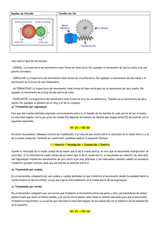 Ruedas de fricción Tornillo sin-fin
Hay cuatro tipos de movimiento:
- LINEAL: La trayectoria del movimiento tiene forma de línea recta. Por ejemplo: el movimiento de una bicicleta o de una
puerta corredera.
- CIRCULAR: La trayectoria del movimiento tiene forma de circunferencia. Por ejemplo: el movimiento de una rueda o el
movimiento de la broca de una taladradora.
- ALTERNATIVO: La trayectoria del movimiento tiene forma de línea recta pero es un movimiento de ida y vuelta. Por
ejemplo, el movimiento de la hoja de una sierra de calar.
- OSCILANTE: La trayectoria del movimiento tiene forma de arco de circunferencia. También es un movimiento de ida y
vuelta. Por ejemplo: el péndulo de un reloj o el de un columpio.
a) Transmisión por engranajes.
Para que dos ruedas dentadas engranen correctamente entre sí, el tamaño de los dientes de cada una ha de ser el mismo.
La velocidad angular con la que giran las ruedas (N) depende del número de dientes que tengan éstas (Z) de acuerdo con la
siguiente expresión:
N1·Z1 = N2·Z2
En estos mecanismos, llamamos relación de transmisión, a la relación que existe entre la velocidad de la rueda motriz, y la
de la rueda conducida. Teniendo en cuenta esto, podemos deducir la siguiente fórmula:
i = Nmotriz / Nconducida = Zconducida / Zmotriz
Cuando la velocidad de la rueda conducida es mayor que la de la rueda motriz, se dice que es mecanismo multiplicador de
velocidad. Si la velocidad de rueda conducida es menor que la de la rueda motriz, el mecanismo es reductor de velocidad.
Los engranajes transmiten movimientos de giro entre ejes muy próximos y son adecuados también cuando es necesario
transmitir grandes fuerzas, dado que los dientes no deslizan entre sí.
b) Transmisión por cadena.
Es un mecanismo compuesto por una cadena y ruedas dentadas (el que transmite el movimiento desde los pedales hasta la
rueda trasera en las bicicletas). La Ley que rige su funcionamiento es la misma que la de los engranajes.
c) Transmisión por correa.
Es un mecanismo compuesto por una correa que transmite el movimiento entre una polea y otra. Las hendiduras de ambas
poleas tienen que tener el mismo tamaño, y la correa entre ambas, debe tener la tensión adecuada para que el mecanismo
transmita el movimiento. La ecuación que relaciona la velocidad angular de las poleas (N) con el diámetro de las mismas (D)
es la siguiente:
N1·D1 = N2·D2
 