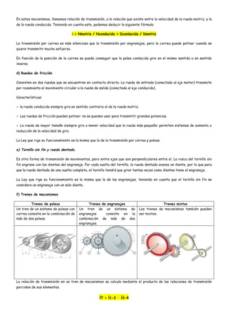 En estos mecanismos, llamamos relación de transmisión, a la relación que existe entre la velocidad de la rueda motriz, y la
de la rueda conducida. Teniendo en cuenta esto, podemos deducir la siguiente fórmula:
i = Nmotriz / Nconducida = Dconducida / Dmotriz
La transmisión por correa es más silenciosa que la transmisión por engranajes, pero la correa puede patinar cuando se
quiere transmitir mucho esfuerzo.
En función de la posición de la correa se puede conseguir que la polea conducida gire en el mismo sentido o en sentido
inverso.
d) Ruedas de fricción
Consisten en dos ruedas que se encuentran en contacto directo. La rueda de entrada (conectada al eje motor) transmite
por rozamiento el movimiento circular a la rueda de salida (conectada al eje conducido).
Características:
- la rueda conducida siempre gira en sentido contrario al de la rueda motriz.
- Las ruedas de fricción pueden patinar: no se pueden usar para transmitir grandes potencias.
- La rueda de mayor tamaño siempre gira a menor velocidad que la rueda más pequeña: permiten sistemas de aumento o
reducción de la velocidad de giro.
La Ley que rige su funcionamiento es la misma que la de la transmisión por correa y poleas.
e) Tornillo sin fin y rueda dentada.
Es otra forma de transmisión de movimientos, pero entre ejes que son perpendiculares entre sí. La rosca del tornillo sin
fin engrana con los dientes del engranaje. Por cada vuelta del tornillo, la rueda dentada avanza un diente, por lo que para
que la rueda dentada de una vuelta completa, el tornillo tendrá que girar tantas veces como dientes tiene el engranaje.
La Ley que rige su funcionamiento es la misma que la de los engranajes, teniendo en cuenta que el tornillo sin fin se
considera un engranaje con un solo diente.
f) Trenes de mecanismos
Trenes de poleas Trenes de engranajes Trenes mixtos
Un tren de un sistema de poleas con
correa consiste en la combinación de
más de dos poleas.
Un tren de un sistema de
engranajes consiste en la
combinación de más de dos
engranajes.
Los trenes de mecanismos también pueden
ser mixtos.
La relación de transmisión en un tren de mecanismos se calcula mediante el producto de las relaciones de transmisión
parciales de sus elementos.
iT = i1-2 · i3-4
 