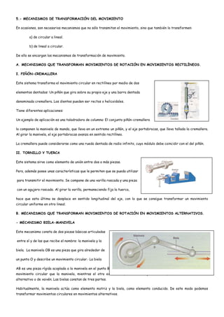 5.- MECANISMOS DE TRANSFORMACIÓN DEL MOVIMIENTO
En ocasiones, son necesarios mecanismos que no sólo transmitan el movimiento, sino que también lo transformen:
a) de circular a lineal.
b) de lineal a circular.
De ello se encargan los mecanismos de transformación de movimiento.
A. MECANISMOS QUE TRANSFORMAN MOVIMIENTOS DE ROTACIÓN EN MOVIMIENTOS RECTILÍNEOS.
I. PIÑÓN-CREMALLERA
Este sistema transforma el movimiento circular en rectilíneo por medio de dos
elementos dentados: Un piñón que gira sobre su propio eje y una barra dentada
denominada cremallera. Los dientes pueden ser rectos o helicoidales.
Tiene diferentes aplicaciones:
Un ejemplo de aplicación es una taladradora de columna: El conjunto piñón-cremallera
lo componen la manivela de mando, que lleva en un extremo un piñón, y el eje portabrocas, que lleva tallada la cremallera.
Al girar la manivela, el eje portabrocas avanza en sentido rectilíneo.
La cremallera puede considerarse como una rueda dentada de radio infinito, cuyo módulo debe coincidir con el del piñón.
II. TORNILLO Y TUERCA
Este sistema sirve como elemento de unión entre dos o más piezas.
Pero, además posee unas características que le permiten que se pueda utilizar
para transmitir el movimiento. Se compone de una varilla roscada y una pieza
con un agujero roscado. Al girar la varilla, permaneciendo fija la tuerca,
hace que esta última se desplace en sentido longitudinal del eje, con lo que se consigue transformar un movimiento
circular uniforme en otro lineal.
B. MECANISMOS QUE TRANSFORMAN MOVIMIENTOS DE ROTACIÓN EN MOVIMIENTOS ALTERNATIVOS.
- MECANISMO BIELA-MANIVELA
Este mecanismo consta de dos piezas básicas articuladas
entre sí y de las que recibe el nombre: la manivela y la
biela. La manivela OB es una pieza que gira alrededor de
un punto O y describe un movimiento circular.· La biela
AB es una pieza rígida acoplada a la manivela en el punto B. este extremo, denominado cabeza de la biela, sigue el mismo
movimiento circular que la manivela, mientras el otro extremo A, denominado pie de biela, describe un movimiento
alternativo o de vaivén. Las bielas constan de tres partes.
Habitualmente, la manivela actúa como elemento motriz y la biela, como elemento conducido. De este modo podemos
transformar movimientos circulares en movimientos alternativos.
 
