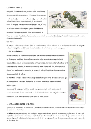 - CIGÜEÑAL Y BIELA
El cigüeñal es un elemento que, junto a la biela, transforma el
movimiento circular en alternativo o viceversa. Consiste en un
árbol acodado (a) con unos muñones (m) y unas muñequillas (n) donde se colocan las bielas. Sobre cada una de las
muñequillas se inserta la cabeza de una de las bielas por
medio de una pieza llamada sombrerete. En este caso, la biela
actúa como elemento motriz y el cigüeñal como elemento
conducido. El otro extremo de la biela, denominado pie de
biela, está unido al llamado émbolo, que realiza un movimiento alternativo. El émbolo y el pie de la biela están unido por una
pieza denominada bulón.
ÉMBOLO
El émbolo o pistón es un elemento móvil de forma cilíndrica que se desplaza en el interior de un cilindro. El conjunto
émbolo-biela-cigüeñal son básicos en los motores de combustión interna y en otras máquinas.
- LEVA Y EXCÉNTRICA
La leva es un disco de forma irregular sobre el que se apoya un elemento móvil denominado
varilla, seguidor o vástago. Ambos elementos deben estar permanentemente en contacto.
Cuando el disco gira, su movimiento circular se transforma en movimiento alternativo de la varilla, el
que se intercalan períodos de reposo. La diferencia entre el punto más alto del recorrido del
vástago y el más bajo recibe el nombre de carrera de la leva. El perfil del disco determina el
tipo de movimiento de la leva.
La excéntrica consiste básicamente en una pieza de forma geométrica diversa en la que el eje
de giro no coincide con su eje geométrico. La distancia entre ambos ejes se denomina
excentricidad.
Cuando se sitúa una pieza rectilínea llamada vástago en contacto con la excéntrica, el
movimiento circular de ésta se convierte en movimiento alternativo del vástago. La excéntrica
más sencilla que se puede encontrar tiene forma de disco circular.
6.- OTROS MECANISMOS DE INTERÉS
Aparte de los mecanismos de transmisión y transformación de movimiento existen multitud de mecanismos entre los que
se destacan los siguientes:
TRINQUETE: es un mecanismo que sirve para dirigir el movimiento, permite a un engranaje girar hacia un lado, pero
impide hacerlo en sentido contrario, ya que lo traba con dientes en forma de sierra. Permite que los mecanismos no se
rompan al girar al revés. Como limitador del sentido de giro se emplea en frenos de mano de automóviles, rueda trasera de
las bicicletas, etc.
 
