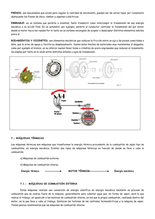 FRENOS: son mecanismos que sirven para regular la cantidad de movimiento, pueden ser de varios tipos, por rozamiento
destacando los frenos de disco, tambor y zapatas o eléctricos.
EMBRAGUE: es un sistema que permite a voluntad, tanto transmitir como interrumpir la transmisión de una energía
mecánica a su acción final. En un automóvil, por ejemplo, permite al conductor controlar la transmisión del par motor
desde el motor hacia las ruedas Por lo tanto es un sistema encargado de acoplar o desacoplar distintos elementos móviles
entre sí.
RODAMIENTOS Y COJINETES: son elementos mecánicos que reducen la fricción entre un eje y las piezas conectadas a
éste, que le sirve de apoyo y facilita su desplazamiento. Suelen estar hechos de materiales muy resistentes al desgaste,
como por ejemplo el bronce, en su interior suelen llevar bolas o cilindros de acero engrasados que reducen el rozamiento.
Se emplea por tanto en la unión entre distintos árboles y ejes de transmisión.
7.- MÁQUINAS TÉRMICAS
Las máquinas térmicas son máquinas que transforman la energía térmica procedente de la combustión de algún tipo de
combustible, en energía mecánica. Existen dos tipos de máquinas térmicas en función de donde se lleve a cabo la
combustión.
a) Máquinas de combustión externa.
b) Máquinas de combustión interna.
Energía térmica MOTOR TÉRMICO Energía mecánica
7.1.- MÁQUINAS DE COMBUSTIÓN EXTERNA
Estas máquinas realizan una conversión de energía calorífica en energía mecánica mediante un proceso de
combustión que se realiza fuera de la máquina, generalmente para calentar agua que, en forma de vapor, será la que
realice el trabajo, en oposición a los motores de combustión interna, en los que la propia combustión, realizada dentro del
motor, es la que lleva a cabo el trabajo. Destacan las turbinas de las centrales termoeléctricas y la máquina de vapor.
Tienen peores rendimientos que las máquinas de combustión interna.
 