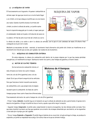 a) LA MÁQUINA DE VAPOR
El funcionamiento es el siguiente: Al quemar combustible se
obtiene vapor de agua que recorre un circuito hasta llegar
a un cilindro, en el que empuja un pistón que a su vez mueve
una rueda. Cuando el pistón alcanza el extremo del
cilindro, se abre la válvula de salida, y el pistón vuelve
hacia la izquierda empujado por la rueda, el vapor pasa por
el condensador donde es licuado e introducido de nuevo en
la caldera. Al final de este recorrido del cilindro se cierra
la válvula de salida y se vuelve a abrir la válvula de entrada, con lo que el ciclo comienza de nuevo. El efecto final
conseguido es el giro de la rueda.
Mediante un mecanismo de biela - manivela, el movimiento lineal alternativo del pistón del cilindro se transforma en un
movimiento de rotación que acciona, por ejemplo, las ruedas de una locomotora.
7.2.- MÁQUINAS DE COMBUSTIÓN INTERNA
En estas máquinas, la cámara de combustión está dentro de la propia máquina por lo que hay menos pérdidas
energéticas y el rendimiento es mayor. Destacan el motor de cuatro y dos tiempos de gasolina y el motor diesel.
a) MOTOR DE CUATRO TIEMPOS
De los motores de combustión interna, el
más utilizado es el motor de cuatro tiempos,
tanto de ciclo de Otto (gasolina) como ciclo de
diesel. Es el que utilizan la mayoría de los vehículos.
Para que funcione el motor necesita una mezcla
de combustible y aire, que proporcione el oxígeno
necesario para la combustión. Se llama de cuatro
tiempos porque tiene cuatro fases bien diferenciadas.
Funcionamiento del motor de cuatro tiempos de ciclo de Otto (gasolina):
- Primer tiempo Admisión: el pistón baja en el momento en que la válvula de admisión se abre, permitiendo el ingreso de la
mezcla aire/gasolina. Al bajar el pistón se hace el vacío y ayuda a que entre mejor la mezcla.
- Segundo tiempo Compresión: el pistón sube comprimiendo la mezcla aire/gasolina, las dos válvulas están cerradas. Para
que suba el pistón la primera vez hay que ayudarse con un motor de arranque alimentado por una batería, en los siguientes
ciclos sube por el propio giro del cigüeñal.
- Tercer tiempo Explosión o Expansión: El pistón llega al máximo de su recorrido, la bujía entrega la chispa, se produce la
explosión y el pistón es impulsado hacia abajo. Es la única fase en la que se obtiene trabajo.
 