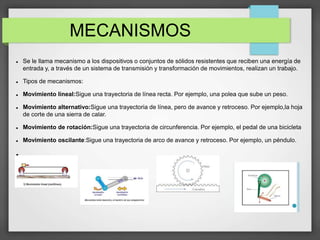 MECANISMOS
 Se le llama mecanismo a los dispositivos o conjuntos de sólidos resistentes que reciben una energía de
entrada y, a través de un sistema de transmisión y transformación de movimientos, realizan un trabajo.
 Tipos de mecanismos:
 Movimiento lineal:Sigue una trayectoria de línea recta. Por ejemplo, una polea que sube un peso.
 Movimiento alternativo:Sigue una trayectoria de línea, pero de avance y retroceso. Por ejemplo,la hoja
de corte de una sierra de calar.
 Movimiento de rotación:Sigue una trayectoria de circunferencia. Por ejemplo, el pedal de una bicicleta
 Movimiento oscilante:Sigue una trayectoria de arco de avance y retroceso. Por ejemplo, un péndulo.

 