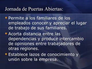 Jornada de Puertas Abiertas:
 Permite

a los familiares de los
empleados conocer y apreciar el lugar
de trabajo de sus familiares.
 Acorta distancia entre las
dependencias y produce intercambio
de opiniones entre trabajadores de
otras regiones.
 Establece lazos de conocimiento y
unión sobre la empresa.

 