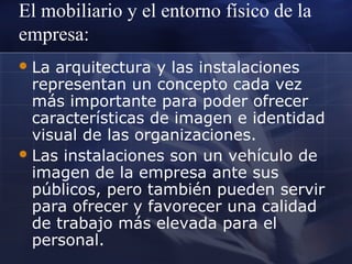 El mobiliario y el entorno físico de la
empresa:
 La

arquitectura y las instalaciones
representan un concepto cada vez
más importante para poder ofrecer
características de imagen e identidad
visual de las organizaciones.
 Las instalaciones son un vehículo de
imagen de la empresa ante sus
públicos, pero también pueden servir
para ofrecer y favorecer una calidad
de trabajo más elevada para el
personal.

 