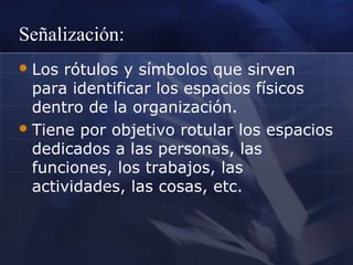 Señalización:
 Los

rótulos y símbolos que sirven
para identificar los espacios físicos
dentro de la organización.
 Tiene por objetivo rotular los espacios
dedicados a las personas, las
funciones, los trabajos, las
actividades, las cosas, etc.

 