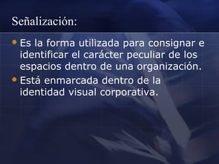 Señalización:
 Es

la forma utilizada para consignar e
identificar el carácter peculiar de los
espacios dentro de una organización.
 Está enmarcada dentro de la
identidad visual corporativa.

 
