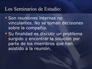 Los Seminarios de Estudio:
 Son

reuniones internas no
vinculantes. No se toman decisiones
sobre la compañía.
 Su finalidad es discutir un problema
surgido y encontrar la solución por
parte de los miembros que han
asistido a la reunión.

 