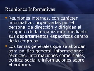 Reuniones Informativas
 Reuniones

internas, con carácter
informativo, organizadas por el
personal de dirección y dirigidas al
conjunto de la organización mediante
sus departamentos específicos dentro
de la empresa.
 Los temas generales que se abordan
son: política general, informaciones
técnicas, informaciones comerciales,
política social e informaciones sobre
el entorno.

 