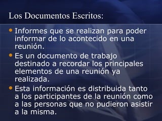 Los Documentos Escritos:
 Informes

que se realizan para poder
informar de lo acontecido en una
reunión.
 Es un documento de trabajo
destinado a recordar los principales
elementos de una reunión ya
realizada.
 Esta información es distribuida tanto
a los participantes de la reunión como
a las personas que no pudieron asistir
a la misma.

 