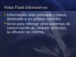 Notas Flash Informativos:
 Información

bien enfocada y breve,
destinada a un público concreto.
 Sirve para reforzar otros sistemas de
comunicación de carácter principal,
su difusión es interna.

 