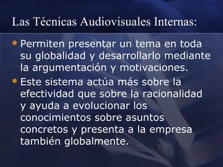 Las Técnicas Audiovisuales Internas:
 Permiten

presentar un tema en toda
su globalidad y desarrollarlo mediante
la argumentación y motivaciones.
 Este sistema actúa más sobre la
efectividad que sobre la racionalidad
y ayuda a evolucionar los
conocimientos sobre asuntos
concretos y presenta a la empresa
también globalmente.

 
