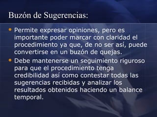Buzón de Sugerencias:
 Permite

expresar opiniones, pero es
importante poder marcar con claridad el
procedimiento ya que, de no ser así, puede
convertirse en un buzón de quejas.
 Debe mantenerse un seguimiento riguroso
para que el procedimiento tenga
credibilidad así como contestar todas las
sugerencias recibidas y analizar los
resultados obtenidos haciendo un balance
temporal.

 