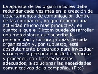 La apuesta de las organizaciones debe
redundar cada vez más en la creación de
departamentos de comunicación dentro
de las compañías, ya que generan una
actividad mucho más productiva, en
cuanto a que el Dircom puede desarrollar
una metodología que suscriba la
personalidad y cultura propias de cada
organización y, por supuesto, está
absolutamente preparado para investigar
y conocer la personalidad de la empresa
y proceder, con los mecanismos
adecuados, a solucionar las necesidades
comunicativas de la compañía. (Fita)

 