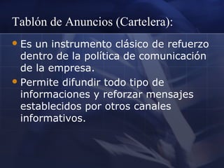 Tablón de Anuncios (Cartelera):
 Es

un instrumento clásico de refuerzo
dentro de la política de comunicación
de la empresa.
 Permite difundir todo tipo de
informaciones y reforzar mensajes
establecidos por otros canales
informativos.

 