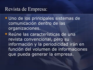 Revista de Empresa:
 Uno

de los principales sistemas de
comunicación dentro de las
organizaciones.
 Reúne las características de una
revista convencional, pero su
información y la periodicidad irán en
función del volumen de informaciones
que pueda generar la empresa.

 