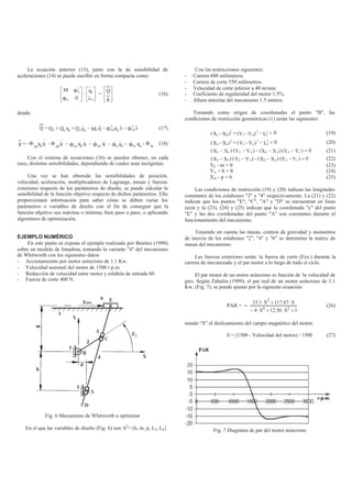 La ecuación anterior (15), junto con la de sensibilidad de
aceleraciones (14) se puede escribir en forma compacta como:






Φ
Φ
0
M
q
T
q
· 





λb
bq&&
=








g
Q
(16)
donde:
Q = λΦ−λΦ−−++ T
qbb
T
qqbbqbqb qqMqQqQQ &&&& (17)
=g - Φ qq
qb
q&& - Φ qb
q&& - Φ&
qq
qb
q& - Φ&
qb
q& - qbq
&&Φ - Φ& tq
qb
- Φ tb
(18)
Con el sistema de ecuaciones (16) se pueden obtener, en cada
caso, distintas sensibilidades, dependiendo de cuales sean incógnitas.
Una vez se han obtenido las sensibilidades de posición,
velocidad, aceleración, multiplicadores de Lagrange, masas y fuerzas
exteriores respecto de los parámetros de diseño, se puede calcular la
sensibilidad de la función objetivo respecto de dichos parámetros. Ello
proporcionará información para saber cómo se deben variar los
parámetros o variables de diseño con el fin de conseguir que la
función objetivo sea máxima o mínima; bien paso a paso, o aplicando
algoritmos de optimización.
EJEMPLO NUMÉRICO
En este punto se expone el ejemplo realizado por Benítez (1998)
sobre un modelo de limadora, tomando la variante "4" del mecanismo
de Whitworth con los siguientes datos:
- Accionamiento por motor asíncrono de 1.1 Kw.
- Velocidad nominal del motor de 1500 r.p.m.
- Reducción de velocidad entre motor y eslabón de entrada 60.
- Fuerza de corte 400 N.
Fig. 6 Mecanismo de Whitworth a optimizar
En el que las variables de diseño (Fig. 6) son: bT
={h, m, p, L2, L4}
Con las restricciones siguientes:
- Carrera 600 milímetros.
- Carrera de corte 550 milímetros.
- Velocidad de corte inferior a 40 m/min.
- Coeficiente de regularidad del motor 1.5%.
- Altura máxima del mecanismo 1.5 metros.
Tomando como origen de coordenadas el punto "B", las
condiciones de restricción geométricas (1) serán las siguientes:
0L)YY()XX( 2
2BC
2
BC
2
=−−+− (19)
0L)YY()XX( 2
4DE
2
DE
2
=−−+− (20)
0)YY)·(XX()YY)·(XX( CEDEDECE =−−−−− (21)
0)YY)·(XX()YY)·(XX( CEAEAECE =−−−−− (22)
YE - m = 0 (23)
YA + h = 0 (24)
XA - p = 0 (25)
Las condiciones de restricción (19) y (20) indican las longitudes
constantes de los eslabones "2" y "4" respectivamente. La (21) y (22)
indican que los puntos "E", "C", "A" y "D" se encuentran en línea
recta y la (23), (24) y (25) indican que la coordenada "y" del punto
"E" y las dos coordenadas del punto "A" son constantes durante el
funcionamiento del mecanismo.
Teniendo en cuenta las masas, centros de gravedad y momentos
de inercia de los eslabones "2", "4" y "6" se determina la matriz de
masas del mecanismo.
Las fuerzas exteriores serán: la fuerza de corte (Fco.) durante la
carrera de mecanizado y el par motor a lo largo de todo el ciclo.
El par motor de un motor asíncrono es función de la velocidad de
giro. Según Zabalza (1999), el par real de un motor asíncrono de 1.1
Kw. (Fig. 7), se puede ajustar por la siguiente ecuación:
PAR =
1S56.12S4
S67.117S1.33
24
3
+⋅+⋅−
⋅+⋅
(26)
siendo “S” el deslizamiento del campo magnético del motor:
S = (1500 - Velocidad del motor) / 1500 (27)
Fig. 7 Diagrama de par del motor asíncrono
 