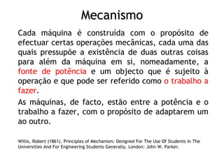 Mecanismo
Cada máquina é construída com o propósito de
efectuar certas operações mecânicas, cada uma das
quais pressupõe a existência de duas outras coisas
para além da máquina em si, nomeadamente, a
fonte de potência e um objecto que é sujeito à
operação e que pode ser referido como o trabalho a
fazer.
As máquinas, de facto, estão entre a potência e o
trabalho a fazer, com o propósito de adaptarem um
ao outro.
Willis, Robert (1861). Principles of Mechanism: Designed For The Use Of Students In The
Universities And For Engineering Students Generally. London: John W. Parker.
 