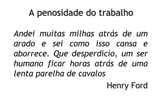 A penosidade do trabalho
Andei muitas milhas atrás de um
arado e sei como isso cansa e
aborrece. Que desperdício, um ser
humano ficar horas atrás de uma
lenta parelha de cavalos
Henry Ford
 