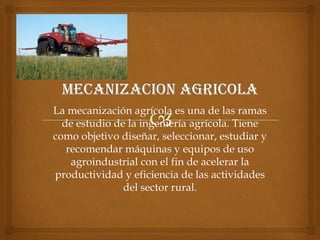 La mecanización agrícola es una de las ramas
de estudio de la ingeniería agrícola. Tiene
como objetivo diseñar, seleccionar, estudiar y
recomendar máquinas y equipos de uso
agroindustrial con el fin de acelerar la
productividad y eficiencia de las actividades
del sector rural.
 