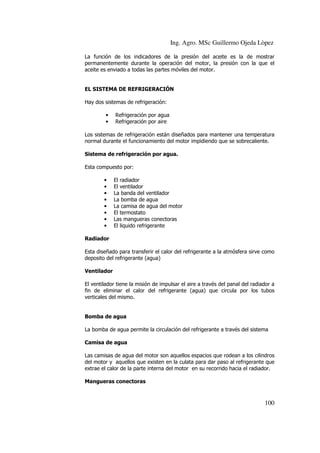 Ing. Agro. MSc Guillermo Ojeda Lòpez
La función de los indicadores de la presión del aceite es la de mostrar
permanentemente durante la operación del motor, la presión con la que el
aceite es enviado a todas las partes móviles del motor.

EL SISTEMA DE REFRIGERACIÓN
Hay dos sistemas de refrigeración:
•
•

Refrigeración por agua
Refrigeración por aire

Los sistemas de refrigeración están diseñados para mantener una temperatura
normal durante el funcionamiento del motor impidiendo que se sobrecaliente.
Sistema de refrigeración por agua.
Esta compuesto por:
•
•
•
•
•
•
•
•

El radiador
El ventilador
La banda del ventilador
La bomba de agua
La camisa de agua del motor
El termostato
Las mangueras conectoras
El liquido refrigerante

Radiador
Esta diseñado para transferir el calor del refrigerante a la atmósfera sirve como
deposito del refrigerante (agua)
Ventilador
El ventilador tiene la misión de impulsar el aire a través del panal del radiador a
fin de eliminar el calor del refrigerante (agua) que circula por los tubos
verticales del mismo.

Bomba de agua
La bomba de agua permite la circulación del refrigerante a través del sistema
Camisa de agua
Las camisas de agua del motor son aquellos espacios que rodean a los cilindros
del motor y aquellos que existen en la culata para dar paso al refrigerante que
extrae el calor de la parte interna del motor en su recorrido hacia el radiador.
Mangueras conectoras

100

 