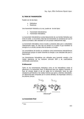 Ing. Agro. MSc Guillermo Ojeda Lòpez
EL TREN DE TRANSMISIÓN
Pueden ser de dos tipos:
•
•

Hidráulicos
Mecánicos

Una transmisión hidráulica a su vez, puede ser de dos tipos:
•
•

Transmisión hidrodinámica
Transmisión hidrostática.

La transmisión hidrodinámica consta básicamente de una bomba hidráulica que
envíe el aceite a una turbina. Este tipo de transmisión se caracteriza por que el
aceite es enviado a alta velocidad con una presión relativamente baja.
La transmisión hidrostática envía el aceite a presiones altas pero a velo
velocidades
relativamente bajas. En este tipo de bomba es el aceite el que transfiere la
energía en un circuito cerrado entre la bomba y el motor.
Los convertidores de torsión se consideran como transmisiones hidrodinámicas
precisamente porque el aceite transmite la energía a una velocidad alta pero a
mite
baja presión.
Las transmisiones hidrostáticas son utilizadas para transmitir energía a las
ruedas delanteras de los tractores comunes 2RM y de cosechadoras
combinadas automotrices
El diferencial
Tanto en las transmisiones hidráulicas como en las hidrostáticas existe el
diferencial y la transmisión final. El diferencial tiene por objetivo transmitir el
flujo de energía desde el eje de salida de la transmisión hacia los ejes
impulsores permitiendo a las ruedas motrices que giren a distintas velocidades.
motrices
Un diferencial está compuesto por la corona dentada, los engranajes cónicos y
los piñones cónicos.

Diferencial84

a
La transmisión final
84

Ibíd.

103

 